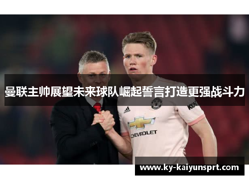 曼联主帅展望未来球队崛起誓言打造更强战斗力