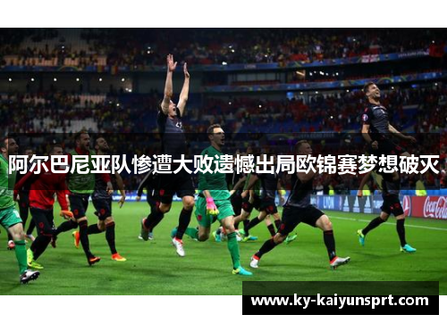 阿尔巴尼亚队惨遭大败遗憾出局欧锦赛梦想破灭