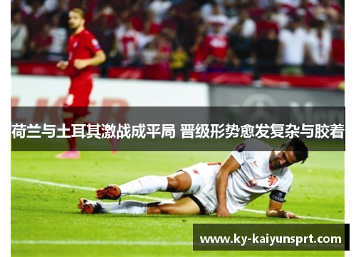 荷兰与土耳其激战成平局 晋级形势愈发复杂与胶着