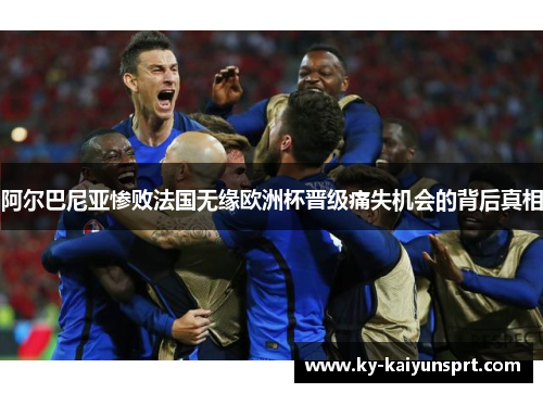 阿尔巴尼亚惨败法国无缘欧洲杯晋级痛失机会的背后真相