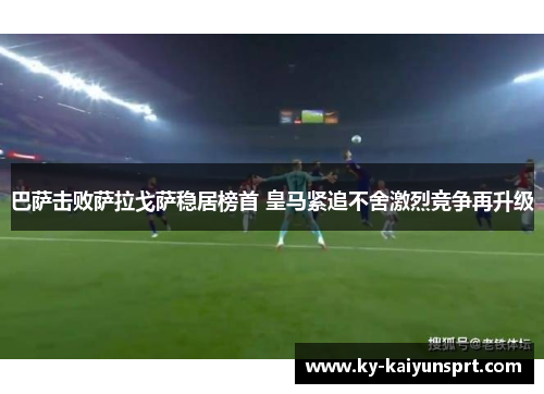 巴萨击败萨拉戈萨稳居榜首 皇马紧追不舍激烈竞争再升级