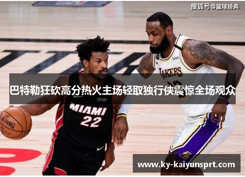 巴特勒狂砍高分热火主场轻取独行侠震惊全场观众