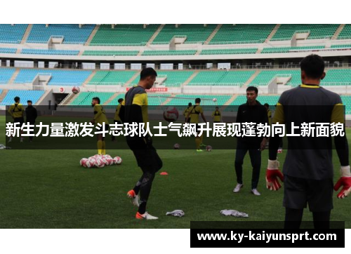 新生力量激发斗志球队士气飙升展现蓬勃向上新面貌