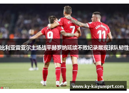 比利亚雷亚尔主场战平赫罗纳延续不败纪录展现球队韧性