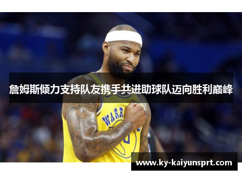 詹姆斯倾力支持队友携手共进助球队迈向胜利巅峰