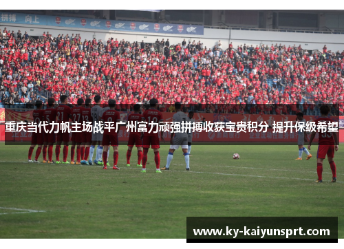 重庆当代力帆主场战平广州富力顽强拼搏收获宝贵积分 提升保级希望