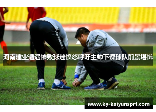 河南建业遭遇惨败球迷愤怒呼吁主帅下课球队前景堪忧