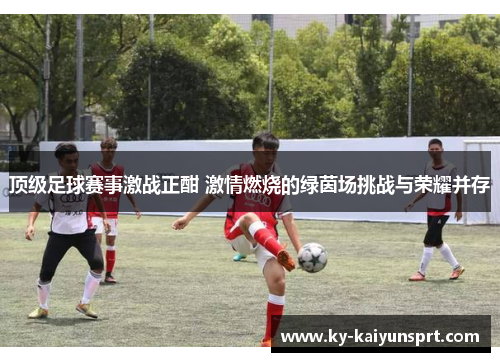 顶级足球赛事激战正酣 激情燃烧的绿茵场挑战与荣耀并存